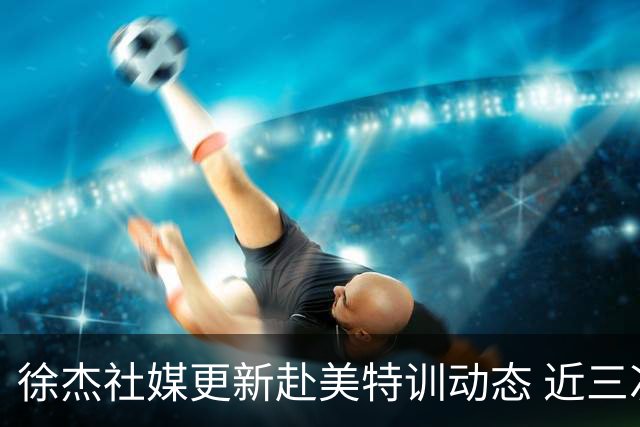 徐杰社媒更新赴美特训动态 近三次入选男篮集训均无缘正规大名单